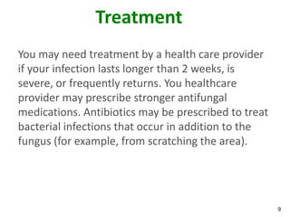 9
Treatment
You may need treatment by a health care provider
if your infection lasts longer than 2 weeks, is
severe, or frequently returns. You healthcare
provider may prescribe stronger antifungal
medications. Antibiotics may be prescribed to treat
bacterial infections that occur in addition to the
fungus (for example, from scratching the area).
 