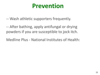 11
Prevention
-- Wash athletic supporters frequently.
-- After bathing, apply antifungal or drying
powders if you are susceptible to jock itch.
Medline Plus - National Institutes of Health:
 
