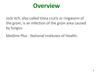 1
Overview
Jock itch, also called tinea cruris or ringworm of
the groin, is an infection of the groin area caused
by fungus.
Medline Plus - National Institutes of Health:
 
