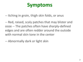 2
Symptoms
-- Itching in groin, thigh skin folds, or anus
-- Red, raised, scaly patches that may blister and
ooze -- The patches often have sharply-defined
edges and are often redder around the outside
with normal skin tone in the center
-- Abnormally dark or light skin
 