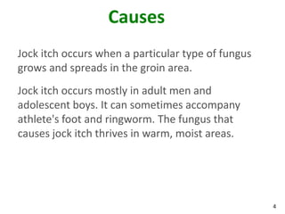 4
Causes
Jock itch occurs when a particular type of fungus
grows and spreads in the groin area.
Jock itch occurs mostly in adult men and
adolescent boys. It can sometimes accompany
athlete's foot and ringworm. The fungus that
causes jock itch thrives in warm, moist areas.
 