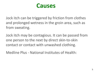 5
Causes
Jock itch can be triggered by friction from clothes
and prolonged wetness in the groin area, such as
from sweating.
Jock itch may be contagious. It can be passed from
one person to the next by direct skin-to-skin
contact or contact with unwashed clothing.
Medline Plus - National Institutes of Health:
 