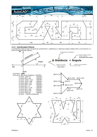 FAENQUIL -Folha. 10
11.3 - Coordenadas Polares
A coordenada relativa polar necessita do comprimento L (distância) e a abertura angulo medido entre o eixo 0(zero) e a
linha na qual pretende realizar.
Command : LINE
From point: P1 (Ponto Qualquer )<ENTER>
To point: @25 <0 <ENTER>
To point:@10 <60 <ENTER>
To point: @10<<120 <ENTER>
To point: @25 <180 <ENTER>
To point:@20 <135 <ENTER>
To point:@20 <270 <ENTER>
To point:@5 < 0 <ENTER>
To point:@5,6 <270 <ENTER>
To point:@5 <180 <ENTER>
To point:@20<270 <ENTER>
To point:@20<45 <ENTER>
To point: <ENTER>finalizando
 