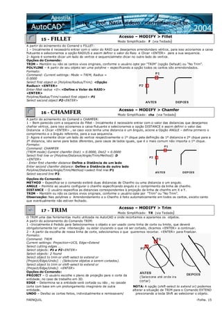 FAENQUIL -Folha. 15
15 - FILLET
Acesso – MODIFY > Fillet
Modo Simplificado: F (via Teclado)
A partir do acinamento do Comand o FILLET:
1 – Inicalmente é necessário entrar com o valor do RAIO que desejamos arrendondaro vértice, para isso acionamos a caixa
flutuante e selecionamos a opção RADIUS e assim definir o valor do Raio e Clicar <ENTER> para a sua sequencia.
2- Agora é somente clicar um lado do vertice e sequencialmete clicar no outro lado do vertice.
Opções do Comando:
TRIM – Mantém ou não os cantos vivos originais, conforme o usuário opte por “TRIM” (opção Default) ou “No Trim”.
POLYLINE – A partir de seu objeto ser uma polyline – especificando a opção todos os cantos são arrendondados.
Formato:
Command: Current settings: Mode = TRIM, Radius =
0.0000
Select first object or [Polyline/Radius/Trim]: <Opção
Radius> <ENTER>
Enter fillet radius <0>:<Define o Valor do RAIO>
<ENTER>
Polyline/Radius/Trim/<select first object>:P1
Select second object:P2<ENTER>
16 - CHAMFER
Acesso – MODIFY > Chamfer
Modo Simplificado: cha (via Teclado)
A partir do acinamento do Comand o CHAMFER:
1 – Bem parecido com a sequencia do Fillet - Inicalmente é necessário entrar com o valor das distancias que desejamos
chafrar vértice, para isso acionamos a caixa flutuante e selecionamos a opção DISTANCE e assim definir o valor das
Distancia e Clicar <ENTER> , se caso voce tenha uma distancia e um ângulo, acione a Opção ANGLE – defina primeiro o
comprimento e o ângulo referente, para a sua sequencia.
2- Agora é somente clicar um lado do vertice respectivamente o 1º clique pela definição da 1º distancia e 2º clique para a
2º distancia, isto serve para lados dferentes, para casos de lados iguais, que é o mais comum não importa o 1º clique.
Formato:
Command: CHAMFER
(TRIM mode) Current chamfer Dist1 = 0.0000, Dist2 = 0.0000
Select first line or [Polyline/Distance/Angle/Trim/Method]: D
<ENTER>
: Enter first chamfer distance:Define a Distância de um lado
Enter second chamfer distance: Define a Distância do outro lado
Polyline/Distance/Angle/Trim/Method/<select first line:P1
Select second line:P2
Opções do Comando:
METHOD – Especifica se o comando exibirá duas distancias de Chanfro ou uma distancia e um angulo.
ANGLE – Permite ao usuário configurar o chanfro especificando angulo e o comprimento da linha de chanfro.
DISTANCE – O usuário especifica as distancias correspondentes à projeção da linha de chanfro em X e Y.
TRIM – Mantém ou não os cantos vivos originais, conforme o usuário opte por “Trim” ou “No Trim”.
Observação: Nas polylines o Arrendondamento e o Chanfro é feito automaticamente em todos os cantos, exceto canto
que eventualmente não estiver fechado.
17 - TRIM
Acesso – MODIFY > Trim
Modo Simplificado: TR (via Teclado)
O TRIM uma das ferramentas muito utilizada no AutoCAD e onde recortamos e aparamos os objetos.
A partir do acionamento do Comando TRIM:
1 –Inicialmente é Pedido para Selecionarmos o objeto a ser usado como linha de corte ou limite, que deverá
obrigatoriamente ter uma intersecção ou estar cruzando o que irá ser cortado, clicamos <ENTER> a continuar.
2 – A partir da escolha de nossa linha de corte, selecionamos o que queremos recortar. <ENTER> para finalizar.
Formato:
Command: TRIM
Current settings: Projection=UCS, Edge=Extend
Select cutting edges ...
Select objects: P1 e P2<ENTER>
Select objects: 2 found
Select object to trim or shift-select to extend or
[Project/Edge/Undo]: : (Selecione objetos a serem cortados).
Select object to trim or shift-select to extend or
[Project/Edge/Undo]: <ENTER>
Opções do Comando:
PROJECT – O usuário escolhe o plano de projeção para o corte da
entidade, no caso de trabalho em 3D.
EDGE – Determina se a entidade será cortada ou não , no casode
corte com base em um prolongamento imaginário de outra
entidade.
UNDO – Desfaz os cortes feitos, individualmente e remissavam/
NOTA: A opção (shift-select to extend or) podemos
alterar a situação de TRIM para o Comando EXTEND
presionando a tecla Shift ao selecionar o objeto.
 