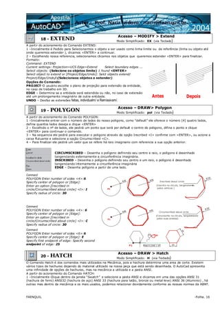 FAENQUIL -Folha. 16
18 - EXTEND
Acesso – MODIFY > Extend
Modo Simplificado: EX (via Teclado)
A partir do acionamento do Comando EXTEND:
1 –Inicialmente é Pedido para Selecionarmos o objeto a ser usado como linha limite ou de referência (linha ou objeto até
onde queremos estender ), clicamos <ENTER> a continuar.
2 – Escolhendo nossa referencia, selecionamos clicamos nos objetos que queremos estender <ENTER> para finalizar.
Formato:
Command: EXTEND
Current settings: Projection=UCS Edge=Extend Select boundary edges ...
Select objects: (Selecione os objetos limite) 1 found <ENTER>
Select object to extend or [Project/Edge/Undo]: Selct objects extend/
Project/Edge/Undo/:(Selecioneos objetos a estender).
Opções do Comando:
PROJECT-O usuário escolhe o plano de projeção para extensão da entidade,
no caso de trabalho em 3D.
EDGE – Determina se a entidade será estendida ou não, no caso de extensão
até um prolongamento imaginário de outra entidade.
UNDO – Desfaz as extensões feitas, individualm/ e Remissivam/.
19 - POLYGON
Acesso – DRAW> Polygon
Modo Simplificado: pol (via Teclado)
A partir do acionamento do Comando POLYGON:
1 –Inicialmente entrar com o número de lados do nosso poligono, como “default” ele oferece o número [4] quatro lados,
defina quantos lados deseja e clique <ENTER>
2 – Escolhido o nº de lados, ele pedirá um ponto que será por default o centro do poligono, difina o ponto e clique
<ENTER> para continuar o comando.
3 – Na sequencia ele pedirá para executar o poligono através da opção Inscribed <I> confirme com <ENTER>, ou acione a
caixa flutuante e selecione a opção Circumscribed <C>.
4 – Para finalizar ele pedirá um valor que se refere há raio imaginario com referencia a sua opção anterior.
CIRCUMSCRIBED – Desenha o polígono definindo seu centro e raio, o polígono é desenhado
tangenciando externamente a circunferência imaginária.
INSCRIBED – Desenha o polígono definindo seu centro e um raio, o polígono é desenhado
tangenciando internamente a circunferência imaginária
EDGE – Desenha polígono a partir de uma lado.
Command:
POLYGON Enter number of sides <4>:6
Specify center of polygon or [Edge]:
Enter an option [Inscribed in
circle/Circumscribed about circle] <I>: I
Specify radius of circle: 30
Inscribed about circle
(Inscrito no círculo, tangenciando
pelos vértices )P1
Command:
POLYGON Enter number of sides <4>: 6
Specify center of polygon or [Edge]:
Enter an option [Inscribed in
circle/Circumscribed about circle] <I>: C
Specify radius of circle: 30
Circumscribed about circle
(Circunscrito no círculo, tangenciando
pelas suas arestas)P1
Command:
POLYGON Enter number of sides <6>:6
Specify center of polygon or [Edge]: E
Specify first endpoint of edge: Specify second
endpoint of edge: 25 Polar:11.3345 < 0ºP1
20 - HATCH
Acesso – DRAW > Hatch
Modo Simplificado: H (via Teclado)
O Comando Hatch é dos comandos mais utilizados na Mecânica, pois a hachura determina uma area de corte. Existem
vários tipos de hachuras dependo do material utilizado na nossa peça que está sendo desenhada. O AutoCad apresenta
uma infinidade de opções de hachuras, mas na mecânica a utilizada e a pasta ANSI.
A partir do acionamento do Comando HATCH:
1 –Inicialmente Clique dentro da janela “Swatch” e selecione a pasta ANSI e clicamos em uma das opções ANSI 31
(hachura de ferro) ANSI32 (hachura de aço) ANSI 33 (hachura para latão, bronze ou metal leve) ANSI 36 (Aluminio) , há
outras mas dentro da mecânica e os mais usados, podemos relacionar devidamente conforme as nossas normas da ABNT.
 