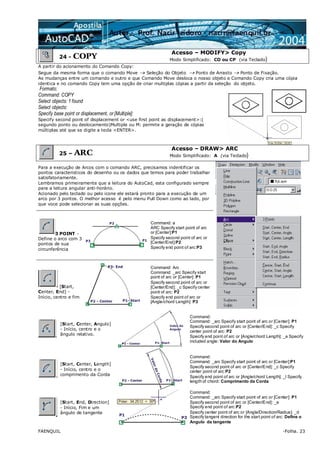 FAENQUIL -Folha. 23
24 - COPY
Acesso – MODIFY> Copy
Modo Simplificado: CO ou CP (via Teclado)
A partir do acionamento do Comando Copy:
Segue da mesma forma que o comando Move → Seleção do Objeto → Ponto de Arrasto → Ponto de Fixação.
As mudanças entre um comando e outro e que Comando Move desloca o nosso objeto e Comando Copy cria uma cópia
identica e no comando Copy tem uma opção de criar multiplas cópias a partir da seleção do objeto.
Formato:
Command: COPY
Select objects: 1 found
Select objects:
Specify base point or displacement, or [Multiple]:
Specify second point of displacement or <use first point as displacement>:(
segundo ponto ou deslocamento)Multiple ou M: permite a geração de cópias
múltiplas até que se digite a tecla <ENTER>.
25 – ARC
Acesso – DRAW> ARC
Modo Simplificado: A (via Teclado)
Para a execução de Arcos com o comando ARC, precisamos indentificar os
pontos caracteristicos do desenho ou os dados que temos para poder trabalhar
satisfatoriamente.
Lembramos primeiramente que a leitura do AutoCad, esta configurado sempre
para a leitura angular anti-horário.
Acionado pelo teclado ou pelo icone ele estará pronto para a execução de um
arco por 3 pontos. O melhor acesso é pelo menu Pull Down como ao lado, por
que voce pode selecionar as suas opções.
3 POINT -
Define o arco com 3
pontos de sua
circunferência
Command: a
ARC Specify start point of arc
or [Center]:P1
Specify second point of arc or
[Center/End]:P2
Specify end point of arc:P3
[Start,
Center, End] -
Início, centro e fim
Command: Arc
Command: _arc Specify start
point of arc or [Center]: P1
Specify second point of arc or
[Center/End]: _c Specify center
point of arc: P2
Specify end point of arc or
[Angle/chord Length]: P3
[Start, Center, Angulo]
- Início, centro e o
ângulo relativo.
Command:
Command: _arc Specify start point of arc or [Center]: P1
Specify second point of arc or [Center/End]: _c Specify
center point of arc: P2
Specify end point of arc or [Angle/chord Length]: _a Specify
included angle: Valor do Angulo
[Start, Center, Length]
- Início, centro e o
comprimento da Corda
Command:
Command: _arc Specify start point of arc or [Center]:P1
Specify second point of arc or [Center/End]: _c Specify
center point of arc:P2
Specify end point of arc or [Angle/chord Length]: _l Specify
length of chord: Comprimento da Corda
[Start, End, Direction]
- Início, Fim e um
ângulo de tangente
Command:
Command: _arc Specify start point of arc or [Center]: P1
Specify second point of arc or [Center/End]: _e
Specify end point of arc:P2
Specify center point of arc or [Angle/Direction/Radius]: _d
Specify tangent direction for the start point of arc: Define o
Angulo da tangente
 