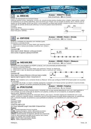 FAENQUIL -Folha. 28
36 -BREAK
Acesso – MODIFY> Break
Modo Simplificado: BR (via Teclado)
A partir do acionamento do Comando Break:
Podemos quebrar linhas, retangulos, circulos, etc. através de dois pontos clicados sobre o objeto, esses pontos podem
ser aleatórios ou em pontos especifícos, para isso temos que “forçar” com as funções do Osnap, isto é, mesmo com as
opções do Osnap ligadas, temos que clicar o icone especifico ou atalho pelo teclado. Lembre-se para arcos e circulos a
orientação do sentido de leitura,faz diferença na hora de quebrar esses elementos.
Formato:
Command: Break
Select objects: (Selecione os objetos)
Enter first point:<ENTER>
37 -DIVIDE
Acesso – DRAW> Point > Divide
Modo Simplificado: DIV (via Teclado)
Divide as entidades em intervalos com medidas iguais.
Acionamos o comando Divide:
1 – Selecionamos a linha ou nosso objeto que queremos dividir.
2 – Entre com o número de divisões e confirme com <Enter>.
Formato:
Command: DIV
Select object to divide :Selecione a linha que irá dividir
Enter number of segments or[block]: 8 <ENTER>
38 -MEASURE
Acesso – DRAW> Point > Measure
Modo Simplificado: ME (via Teclado)
Permite dividir uma entidade com POINT ou blocos, com uma dimensão pré-determinada.
Acionamos o comando Measure:
1 – Selecionamos a linha ou nosso objeto que queremos “marcar” as distancias.
2 – Entre com o valor da distancia que desejamos inserir e confirme com <Enter>.
Formato:
Command: ME
Select object to measure:Selecione a linha que insere a medida
Specify length of segment or Block:: Comprimento 8
NOTA:- Para trabalhar com o comando Divide ou Measure temos que configurar POINT STYLE para poder ver os pontos
de marcação.
- O AutoCAD não divide ou insere a medida quebrando a entidade e sim marcar pontos que definem o local da divisão.
- Para poder “capturar” os pontos, precisamos do Osnap – Node
39 -POLYLINE
Acesso – DRAW> Polyline
Modo Simplificado: PL (via Teclado)
O comando Polyline ou Pline, funciona como o comando Line, só que quando desenhamos com Line, cada segmento e
uma entidade, já numa construção de desenho com polyline, constitui em um só desenho, se desejamos deletar
alguma parte, deletamos todo ele.
Também podemos na sequencia de construção alterar, para arcos e formatar espessuras trabalhando com a suas
opções, conforme o desenho abaixo. Lembramos que há uma dificuldade de edição dessas espessuras, se explodirmos
com o comando Explode, ela perderá as suas qualidades de polylines e se transforma em uma linha comum.
Formato:
Command: PLINE
From point: <P1>
Current line width is 0,00
Arc/ Close/ Halthwidth/ Length/ Undo/ Width <Endpointof line>
Modos:
ARC – Desenha segmentos de arcos na polinha.
CLOSE – Fecha um polígono, unindo o último ponto ao primeiro.
HALFWIDTH- Define a meia espessura inicial e final da pline.
LENGTH- Permite desenhar um segmento ,definindo seu comprimento
a partir do último segmento executado (se for positivo, terá o mesmo
sentido e se negativo, terá o sentido invertido.
UNDO – Defaz o último subcomando utilizado.
WIDTH – Define a espessura da linha.
 