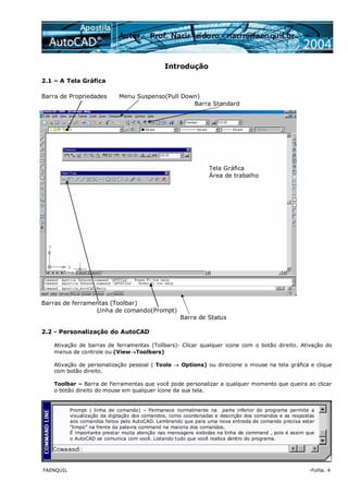 FAENQUIL -Folha. 4
Introdução
2.1 – A Tela Gráfica
Barra de Propriedades Menu Suspenso(Pull Down)
Barra Standard
Barras de ferramentas (Toolbar)
Linha de comando(Prompt)
Barra de Status
2.2 - Personalização do AutoCAD
Ativação de barras de ferramentas (Tollbars)- Clicar qualquer icone com o botão direito. Ativação do
menus de controle ou (View→Toolbars)
Ativação de personalização pessoal ( Tools → Options) ou direcione o mouse na tela gráfica e clique
com botão direito.
Toolbar – Barra de Ferramentas que você pode personalizar a qualquer momento que queira ao clicar
o botão direito do mouse em qualquer ícone da sua tela.
Tela Gráfica
Área de trabalho
Prompt ( linha de comando) – Permanece normalmente na parte inferior do programa permite a
visualização da digitação dos comandos, como coordenadas e descrição dos comandos e as respostas
aos comandos feitos pelo AutoCAD. Lembrando que para uma nova entrada de comando precisa estar
“limpo” na frente da palavra command na maioria dos comandos.
É importante prestar muita atenção nas mensagens exibidas na linha de command , pois é assim que
o AutoCAD se comunica com você. Listando tudo que você realiza dentro do programa.
 