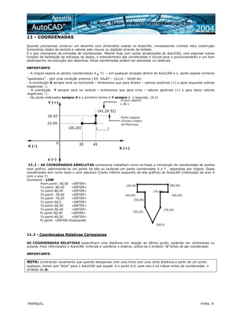 FAENQUIL -Folha. 8
11 - COORDENADAS
Quando precisamos construir um desenho com dimensões exatas no AutoCAD, necessitamos orientar esta construção
fornecendo dados de sentido e valores pelo mouse ou digitado através do teclado.
É o que chamamos de entradas de coordenadas. Mesmo hoje com varias atualizações do AutoCAD, com algumas outras
funções de facilitação de entradas de dados, o entendimento das coordenadas é crucial para o posicionamento e um bom
desempenho na execução dos desenhos. Estas coordenadas podem ser absolutas ou relativas.
IMPORTANTE:
- A virgula separa os pontos coordenados( X , Y) – em qualquer situação dentro do AutoCAD e o ponto separa números
“quebrados” . (por uma condição america ) EX. 54.87 – 12.14 – 34.69 etc.
- A orientação X sempre será na horizontal – lembramos que para direita – valores positivos (+) e para esquerda valores
negativos( -).
- A orientação Y sempre será na vertical – lembramos que para cima – valores positivos (+) e para baixo valores
negativos( -).
- Os pares ordenados sempre X e o primeiro termo e Y sempre é o segundo. (X,Y)
11.1 - AS COORDENADAS ABSOLUTAS cartesianas trabalham como se fosse a introdução de coordenadas de pontos
num gráfico, adicionando-se um ponto na tela ou teclando em pares coordenados X e Y , separados por vírgula. Essas
coordenadas tem como base o zero absoluto (Canto inferior esquerdo da tela gráfica) do AutoCAD (interseção do eixo X
com o eixo Y).
Command : LINE
From point: 40,50 <ENTER>
To point: 80,50 <ENTER>
To point:80,40 <ENTER>
To point: 70,40 <ENTER>
To point: 70,20 <ENTER>
To point:60,0 <ENTER>
To point:50,20 <ENTER>
To point:50,40 <ENTER>
To point:40,40 <ENTER>
To point:40,50 <ENTER>
To point: <ENTER>finalizando
(40,50) (80,50)
(70,40)
(50,20)
(50,40)
(60,0)
(70,20)
(40,40) (80,40)
11.2 - Coordenadas Relativas Cartesianas
AS COORDENADAS RELATIVAS especificam uma distância em relação ao último ponto, podendo ser cartesianas ou
polares. Para informações o AutoCAD entenda a coordena a relativa, utiliza-se o símbolo “@”antes do par coordenado.
IMPORTANTE:
NOTA: Lembrando novamente que quando desejamos criar uma linha com uma certa distância a partir de um ponto
qualquer, temos que “dizer” para o AutoCAD que aquele é o ponto 0,0; para isso e só indicar antes da coordenadas o
símbolo de @.
 