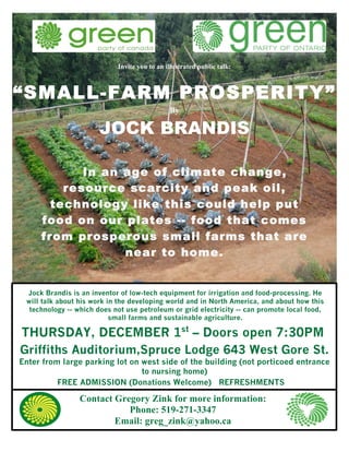 Invite you to an illustrated public talk:



“SMALL-FARM PROSPERITY”
                                              By

                       JOCK BRANDIS

            In an age of climate change,
         resource scarcity and peak oil,
       technology like this could help put
     food on our plates -- food that comes
                    RANDIS
     from prosperous small farms that are
                  near to home.


 Jock Brandis is an inventor of low-tech equipment for irrigation and food-processing. He
 will talk about his work in the developing world and in North America, and about how this
  technology -- which does not use petroleum or grid electricity -- can promote local food,
                           small farms and sustainable agriculture.

THURSDAY, DECEMBER 1st – Doors open 7:30PM
Griffiths Auditorium,Spruce Lodge 643 West Gore St.
Enter from large parking lot on west side of the building (not porticoed entrance
                                to nursing home)
          FREE ADMISSION (Donations Welcome) REFRESHMENTS

                 Contact Gregory Zink for more information:
                            Phone: 519-271-3347
                         Email: greg_zink@yahoo.ca
 
