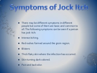  There may be different symptoms in different
people but some of them are basic and common to
all.The following symptoms can be seen if a person
has jock itch:
 Intense itching.
 Red rashes formed around the groin region.
 Blisters
 Thick flaky skin where the infection has occurred.
 Skin turning dark colored.
 Pain and bad odor.
 