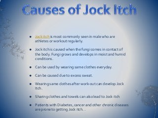  Jock itch is most commonly seen in male who are
athletes or workout regularly.
 Jock itch is caused when the fungi comes in contact of
the body. Fungi grows and develops in moist and humid
conditions.
 Can be used by wearing same clothes everyday.
 Can be caused due to excess sweat.
 Wearing same clothes after work-out can develop Jock
Itch.
 Sharing clothes and towels can also lead to Jock itch
 Patients with Diabetes ,cancer and other chronic diseases
are prone to getting Jock itch. .
 
