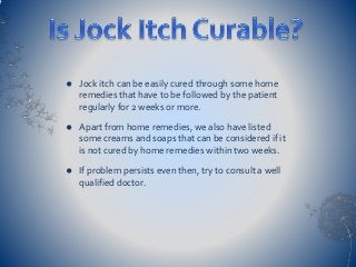  Jock itch can be easily cured through some home
remedies that have to be followed by the patient
regularly for 2 weeks or more.
 Apart from home remedies, we also have listed
some creams and soaps that can be considered if it
is not cured by home remedies within two weeks.
 If problem persists even then, try to consult a well
qualified doctor.
 
