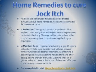  As discussed earlier jock itch can easily be treated
through various home remedies. Follow these remedies
for 2 weeks or more.
 1) Prebiotics:Taking products rich in probiotics like
yoghurt , curd and yakult will help in increasing the good
bacteria in the body.These good bacteria enhance the
body’s immune system thus eliminating the fungus
infections.
 2) Maintain Good Hygiene: Maintaining a good hygiene
will not only help cure Jock itch but will also prevent
further fungus and bacterial infections. Maintaining a
good hygiene includes washing hand before and after
eating, taking shower every day, washing the skin 3-
4times a day etc. Hence this is one of the most effective
home remedy to cure Jock itch.
 For a complete list visit Home Remedies for Jock Itch.
 