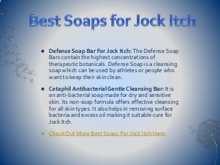  Defense Soap Bar For Jock Itch: The Defense Soap
Bars contain the highest concentrations of
therapeutic botanicals. Defense Soap is a cleansing
soap which can be used by athletes or people who
want to keep their skin clean.
 Cetaphil Antibacterial Gentle Cleansing Bar: It is
an anti-bacterial soap made for dry and sensitive
skin. Its non-soap formula offers effective cleansing
for all skin types. It also helps in removing surface
bacteria and excess oil making it suitable cure for
Jock Itch.
 Check Out More Best Soaps For Jock Itch Here.
 
