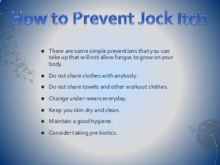  There are some simple preventions that you can
take up that will not allow fungus to grow on your
body.
 Do not share clothes with anybody.
 Do not share towels and other workout clothes.
 Change under-wears everyday.
 Keep you skin dry and clean.
 Maintain a good hygiene.
 Consider taking pre biotics.
 