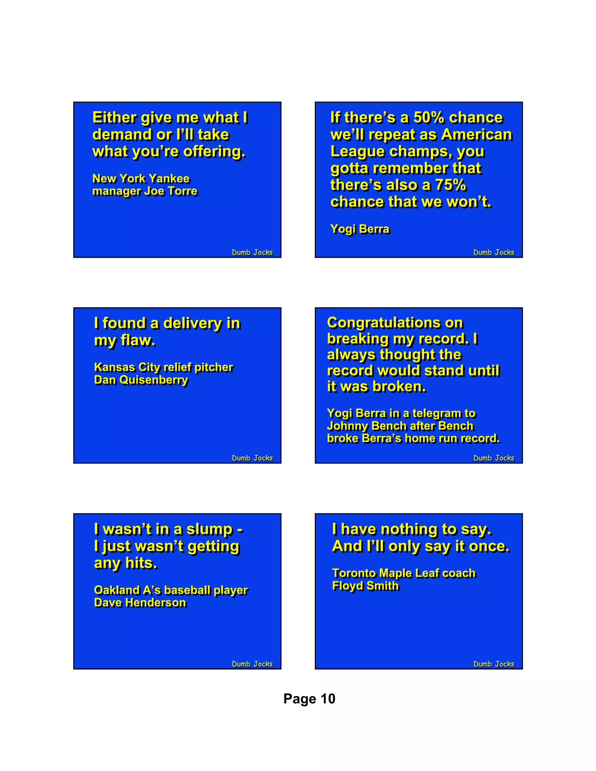 Either give me what II
Either give me what                         If there’s a 50% chance
                                            If there’s a 50% chance
demand or I’ll take
demand or I’ll take                         we’ll repeat as American
                                            we’ll repeat as American
what you’re offering.
what you’re offering.                       League champs, you
                                            League champs, you
                                            gotta remember that
                                            gotta remember that
New York Yankee
New York Yankee
manager Joe Torre
manager Joe Torre
                                            there’s also a 75%
                                            there’s also a 75%
                                            chance that we won’t.
                                            chance that we won’t.
                                            Yogi Berra
                                            Yogi Berra
                         Dumb Jocks
                         Dumb Jocks                                 Dumb Jocks
                                                                    Dumb Jocks




II found a delivery in
   found a delivery in                     Congratulations on
                                           Congratulations on
my flaw.
 my flaw.                                  breaking my record. II
                                           breaking my record.
                                           always thought the
                                           always thought the
Kansas City relief pitcher
Kansas City relief pitcher                 record would stand until
Dan Quisenberry
                                           record would stand until
Dan Quisenberry                            it was broken.
                                           it was broken.
                                           Yogi Berra in a telegram to
                                           Yogi Berra in a telegram to
                                           Johnny Bench after Bench
                                           Johnny Bench after Bench
                                           broke Berra’s home run record.
                                           broke Berra’s home run record.
                         Dumb Jocks
                         Dumb Jocks                                 Dumb Jocks
                                                                    Dumb Jocks




II wasn’t in a slump -
   wasn’t in a slump -                      II have nothing to say.
                                               have nothing to say.
II just wasn’t getting
   just wasn’t getting                      And I’ll only say it once.
                                             And I’ll only say it once.
any hits.
 any hits.                                  Toronto Maple Leaf coach
                                            Toronto Maple Leaf coach
Oakland A’s baseball player                 Floyd Smith
                                            Floyd Smith
Oakland A’s baseball player
Dave Henderson
Dave Henderson



                         Dumb Jocks
                         Dumb Jocks                                 Dumb Jocks
                                                                    Dumb Jocks




                                      Page 10
 