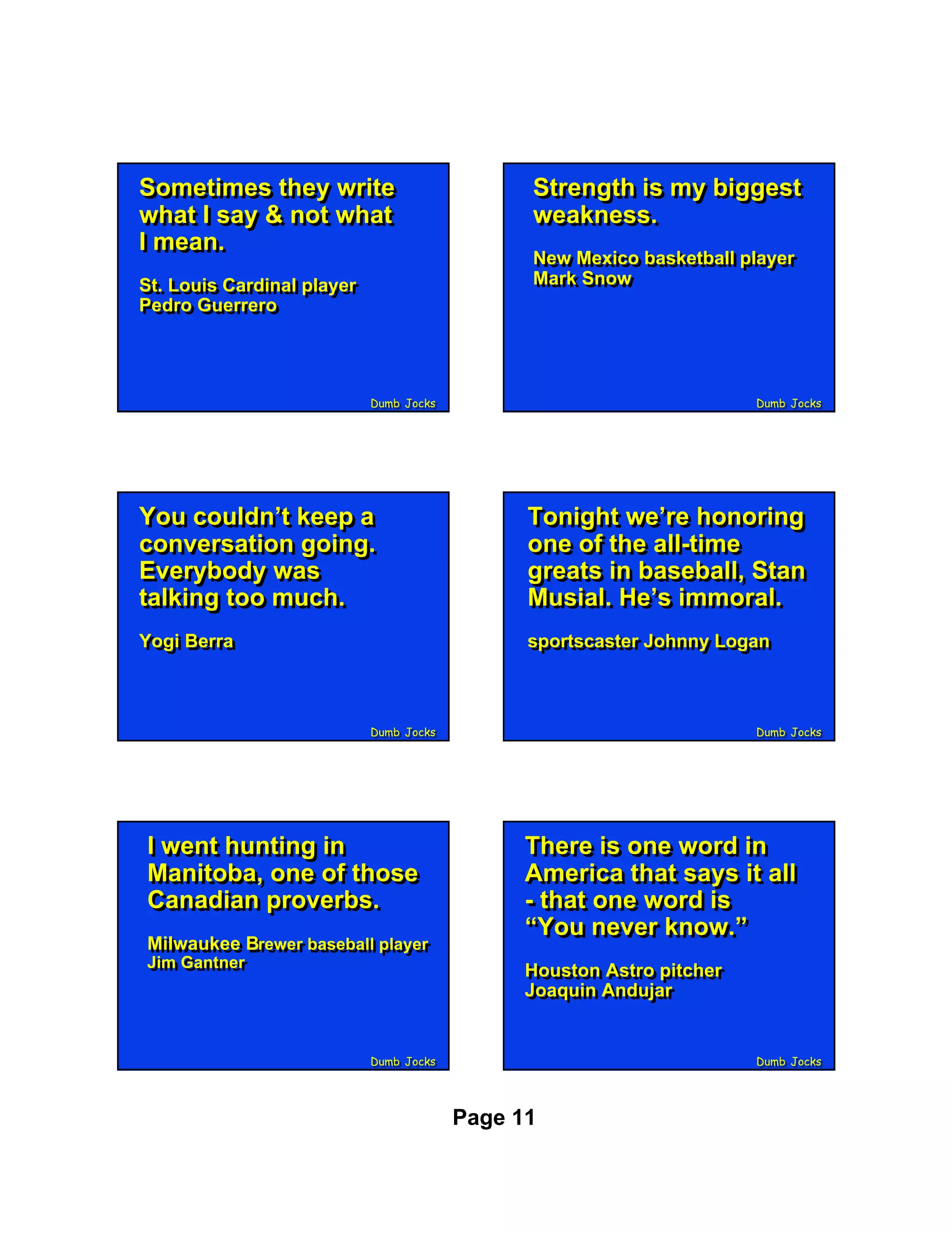 Sometimes they write
 Sometimes they write                          Strength is my biggest
                                               Strength is my biggest
what II say & not what
 what say & not what                           weakness.
                                               weakness.
II mean.
   mean.                                       New Mexico basketball player
                                               New Mexico basketball player
St. Louis Cardinal player                      Mark Snow
                                               Mark Snow
St. Louis Cardinal player
Pedro Guerrero
Pedro Guerrero



                            Dumb Jocks
                            Dumb Jocks                                 Dumb Jocks
                                                                       Dumb Jocks




You couldn’t keep a
You couldn’t keep a                            Tonight we’re honoring
                                               Tonight we’re honoring
conversation going.
conversation going.                            one of the all-time
                                               one of the all-time
Everybody was
Everybody was                                  greats in baseball, Stan
                                               greats in baseball, Stan
talking too much.
talking too much.                              Musial. He’s immoral.
                                               Musial. He’s immoral.
Yogi Berra
Yogi Berra                                     sportscaster Johnny Logan
                                               sportscaster Johnny Logan



                            Dumb Jocks
                            Dumb Jocks                                 Dumb Jocks
                                                                       Dumb Jocks




II went hunting in
   went hunting in                             There is one word in
                                               There is one word in
Manitoba, one of those
 Manitoba, one of those                        America that says it all
                                               America that says it all
Canadian proverbs.
 Canadian proverbs.                            - that one word is
                                               - that one word is
                                               “You never know.”
                                               “You never know.”
Milwaukee Brewer baseball player
Milwaukee Brewer baseball player
Jim Gantner
Jim Gantner                                    Houston Astro pitcher
                                               Houston Astro pitcher
                                               Joaquin Andujar
                                               Joaquin Andujar


                            Dumb Jocks
                            Dumb Jocks                                 Dumb Jocks
                                                                       Dumb Jocks




                                         Page 11
 