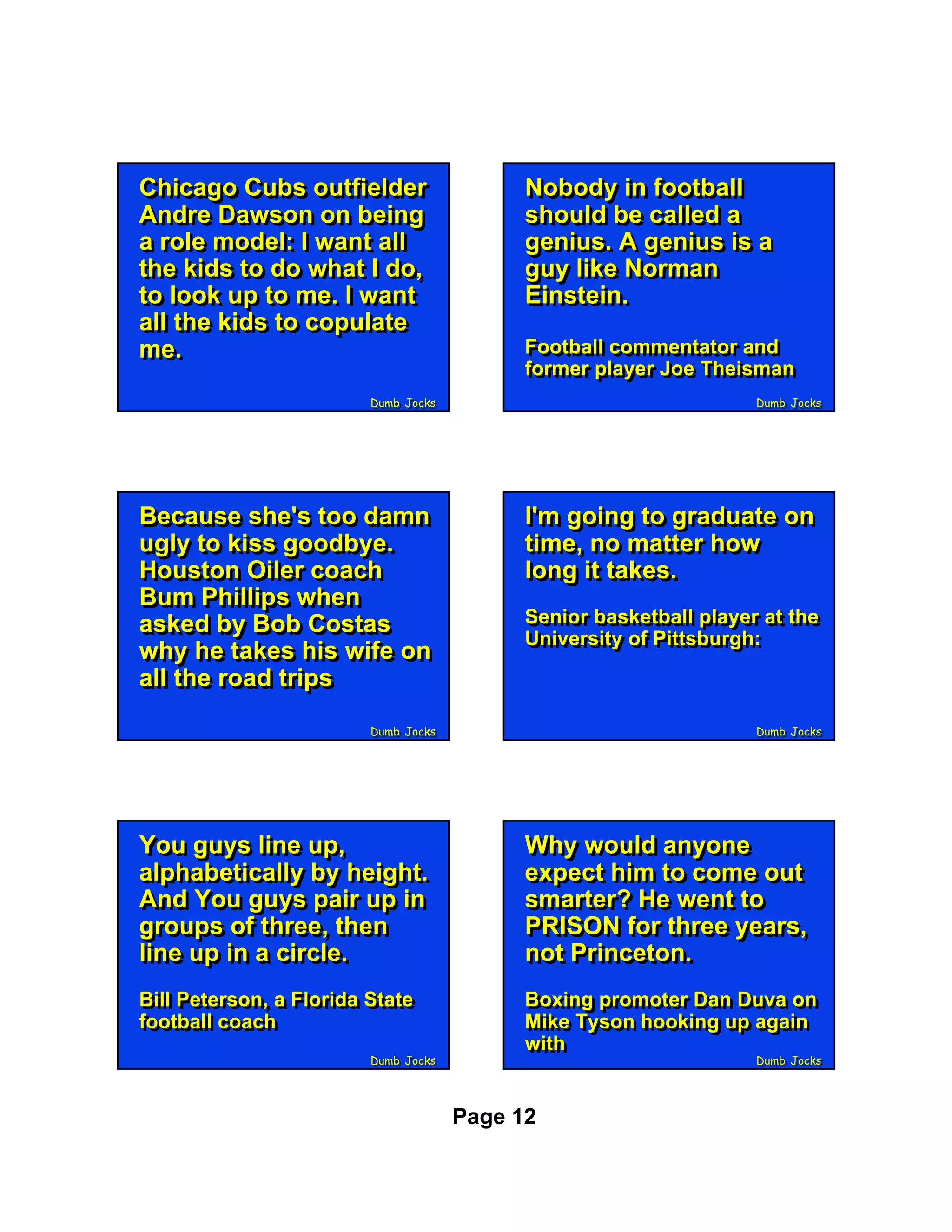 Chicago Cubs outfielder
Chicago Cubs outfielder                     Nobody in football
                                            Nobody in football
Andre Dawson on being
Andre Dawson on being                       should be called a
                                            should be called a
a role model: II want all
a role model: want all                      genius. A genius is a
                                            genius. A genius is a
the kids to do what II do,
the kids to do what do,                     guy like Norman
                                            guy like Norman
to look up to me. II want
to look up to me. want                      Einstein.
                                            Einstein.
all the kids to copulate
all the kids to copulate
me.
me.                                         Football commentator and
                                            Football commentator and
                                            former player Joe Theisman
                                            former player Joe Theisman
                         Dumb Jocks
                         Dumb Jocks                                 Dumb Jocks
                                                                    Dumb Jocks




Because she's too damn
Because she's too damn                      I'm going to graduate on
                                            I'm going to graduate on
ugly to kiss goodbye.
ugly to kiss goodbye.                       time, no matter how
                                            time, no matter how
Houston Oiler coach
Houston Oiler coach                         long it takes.
                                            long it takes.
Bum Phillips when
Bum Phillips when
asked by Bob Costas                         Senior basketball player at the
                                            Senior basketball player at the
asked by Bob Costas                         University of Pittsburgh:
                                            University of Pittsburgh:
why he takes his wife on
why he takes his wife on
all the road trips
all the road trips
                         Dumb Jocks
                         Dumb Jocks                                 Dumb Jocks
                                                                    Dumb Jocks




You guys line up,
You guys line up,                           Why would anyone
                                            Why would anyone
alphabetically by height.
alphabetically by height.                   expect him to come out
                                            expect him to come out
And You guys pair up in
And You guys pair up in                     smarter? He went to
                                            smarter? He went to
groups of three, then
groups of three, then                       PRISON for three years,
                                            PRISON for three years,
line up in a circle.
line up in a circle.                        not Princeton.
                                            not Princeton.
Bill Peterson, a Florida State
Bill Peterson, a Florida State              Boxing promoter Dan Duva on
                                            Boxing promoter Dan Duva on
football coach
football coach                              Mike Tyson hooking up again
                                            Mike Tyson hooking up again
                                            with
                                            with
                         Dumb Jocks
                         Dumb Jocks                                 Dumb Jocks
                                                                    Dumb Jocks




                                      Page 12
 
