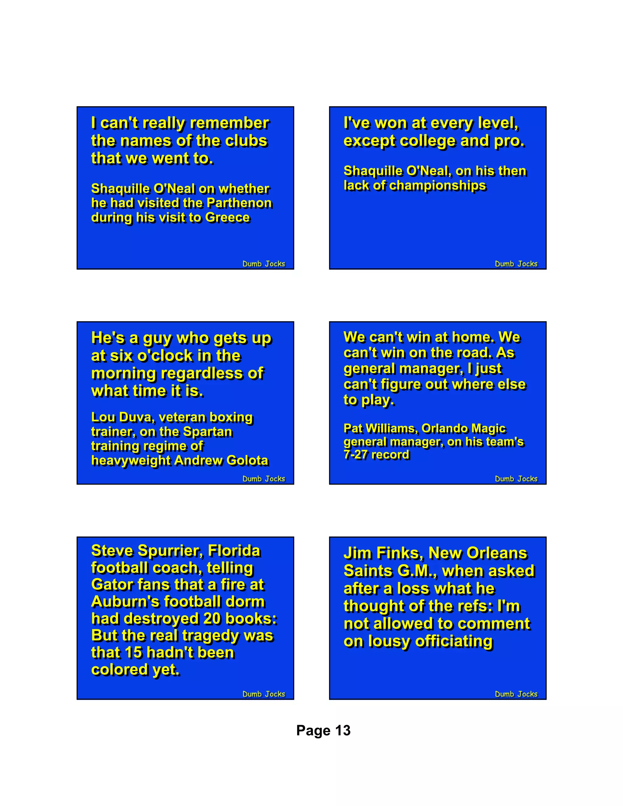 II can't really remember
   can't really remember                  I've won at every level,
                                          I've won at every level,
the names of the clubs
 the names of the clubs                   except college and pro.
                                          except college and pro.
that we went to.
 that we went to.
                                          Shaquille O'Neal, on his then
                                          Shaquille O'Neal, on his then
Shaquille O'Neal on whether
Shaquille O'Neal on whether               lack of championships
                                          lack of championships
he had visited the Parthenon
he had visited the Parthenon
during his visit to Greece
during his visit to Greece


                       Dumb Jocks
                       Dumb Jocks                                 Dumb Jocks
                                                                  Dumb Jocks




He's a guy who gets up
He's a guy who gets up                    We can't win at home. We
                                          We can't win at home. We
at six o'clock in the
at six o'clock in the                     can't win on the road. As
                                          can't win on the road. As
morning regardless of
morning regardless of                     general manager, II just
                                          general manager, just
what time it is.                          can't figure out where else
                                          can't figure out where else
what time it is.                          to play.
                                          to play.
Lou Duva, veteran boxing
Lou Duva, veteran boxing
trainer, on the Spartan
trainer, on the Spartan                   Pat Williams, Orlando Magic
                                          Pat Williams, Orlando Magic
training regime of                        general manager, on his team's
                                          general manager, on his team's
training regime of                        7-27 record
                                          7-27 record
heavyweight Andrew Golota
heavyweight Andrew Golota
                       Dumb Jocks
                       Dumb Jocks                                 Dumb Jocks
                                                                  Dumb Jocks




Steve Spurrier, Florida
Steve Spurrier, Florida                   Jim Finks, New Orleans
                                          Jim Finks, New Orleans
football coach, telling
football coach, telling                   Saints G.M., when asked
                                          Saints G.M., when asked
Gator fans that a fire at
Gator fans that a fire at                 after a loss what he
                                          after a loss what he
Auburn's football dorm
Auburn's football dorm                    thought of the refs: I'm
                                          thought of the refs: I'm
had destroyed 20 books:
had destroyed 20 books:                   not allowed to comment
                                          not allowed to comment
But the real tragedy was
But the real tragedy was                  on lousy officiating
                                          on lousy officiating
that 15 hadn't been
that 15 hadn't been
colored yet.
colored yet.
                       Dumb Jocks
                       Dumb Jocks                                 Dumb Jocks
                                                                  Dumb Jocks




                                    Page 13
 