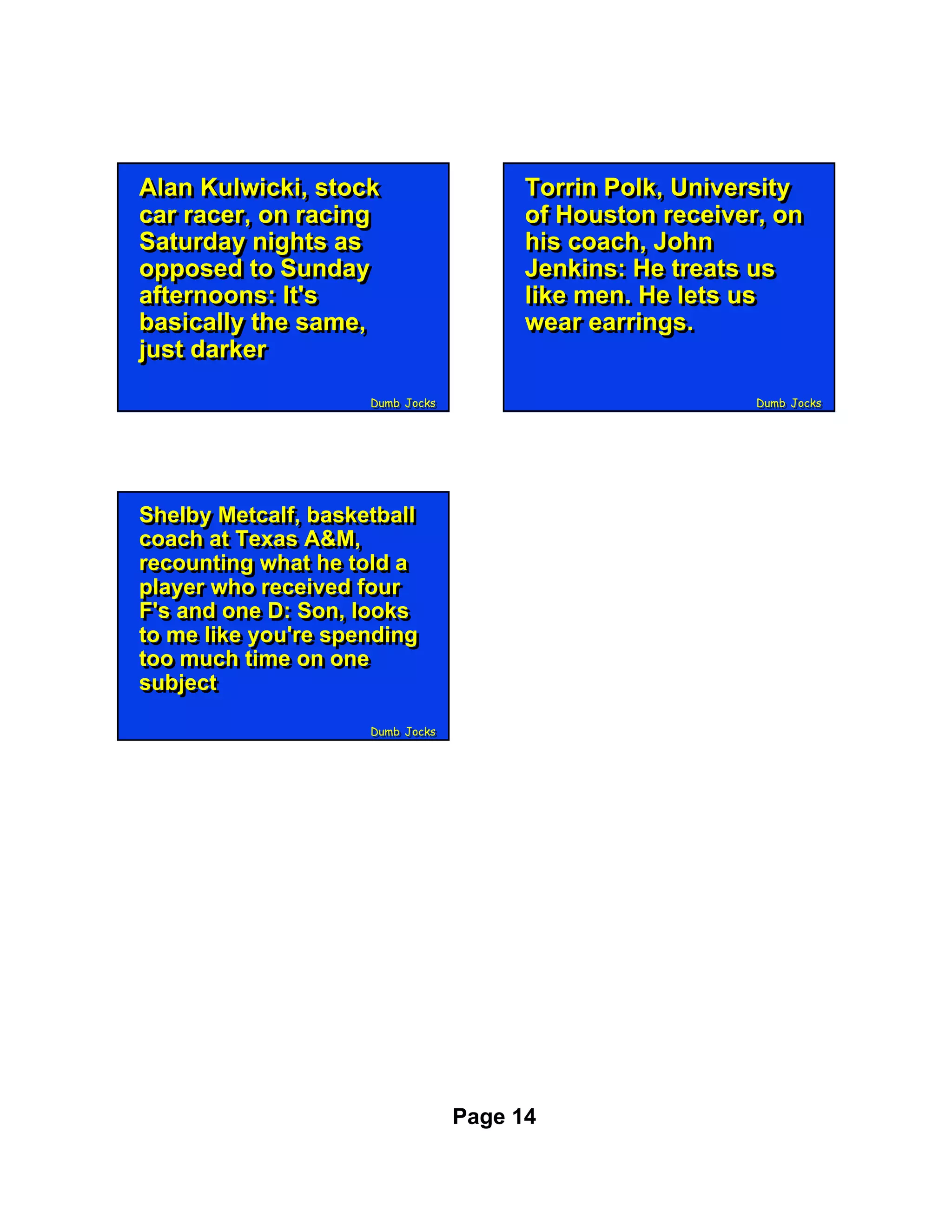 Alan Kulwicki, stock
Alan Kulwicki, stock                    Torrin Polk, University
                                        Torrin Polk, University
car racer, on racing
car racer, on racing                    of Houston receiver, on
                                        of Houston receiver, on
Saturday nights as
Saturday nights as                      his coach, John
                                        his coach, John
opposed to Sunday
opposed to Sunday                       Jenkins: He treats us
                                        Jenkins: He treats us
afternoons: It's
afternoons: It's                        like men. He lets us
                                        like men. He lets us
basically the same,
basically the same,                     wear earrings.
                                        wear earrings.
just darker
just darker
                     Dumb Jocks
                     Dumb Jocks                           Dumb Jocks
                                                          Dumb Jocks




Shelby Metcalf, basketball
Shelby Metcalf, basketball
coach at Texas A&M,
coach at Texas A&M,
recounting what he told a
recounting what he told a
player who received four
player who received four
F's and one D: Son, looks
F's and one D: Son, looks
to me like you're spending
to me like you're spending
too much time on one
too much time on one
subject
subject
                     Dumb Jocks
                     Dumb Jocks




                                  Page 14
 