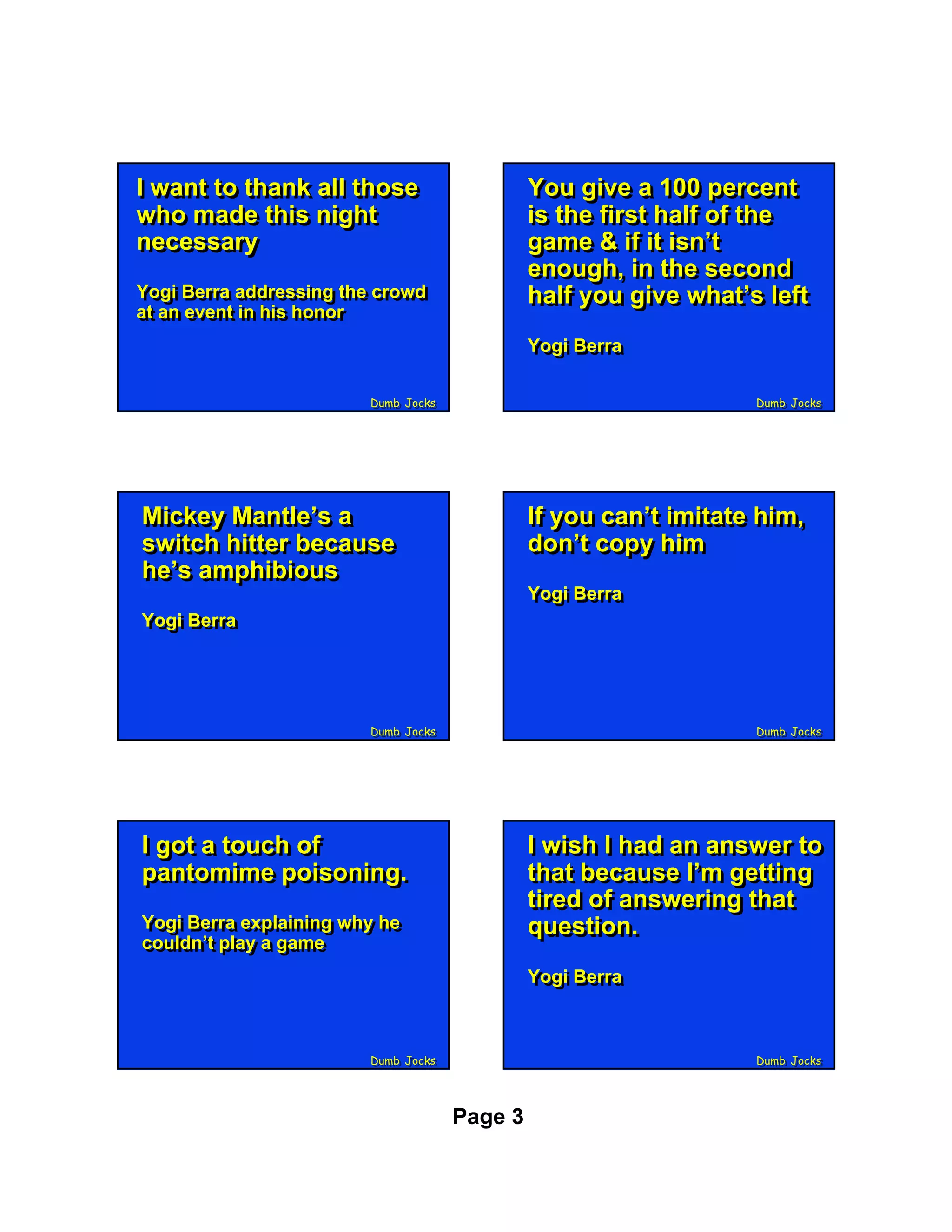 II want to thank all those
   want to thank all those                    You give a 100 percent
                                              You give a 100 percent
who made this night
 who made this night                          is the first half of the
                                              is the first half of the
necessary
 necessary                                    game & if it isn’t
                                              game & if it isn’t
                                              enough, in the second
                                              enough, in the second
Yogi Berra addressing the crowd
Yogi Berra addressing the crowd               half you give what’s left
                                              half you give what’s left
at an event in his honor
at an event in his honor
                                              Yogi Berra
                                              Yogi Berra

                        Dumb Jocks
                        Dumb Jocks                                Dumb Jocks
                                                                  Dumb Jocks




Mickey Mantle’s a
Mickey Mantle’s a                             If you can’t imitate him,
                                              If you can’t imitate him,
switch hitter because
switch hitter because                         don’t copy him
                                              don’t copy him
he’s amphibious
he’s amphibious
                                              Yogi Berra
                                              Yogi Berra
Yogi Berra
Yogi Berra




                        Dumb Jocks
                        Dumb Jocks                                Dumb Jocks
                                                                  Dumb Jocks




II got a touch of
   got a touch of                             II wish II had an answer to
                                                 wish had an answer to
pantomime poisoning.
 pantomime poisoning.                         that because I’m getting
                                               that because I’m getting
                                              tired of answering that
                                               tired of answering that
Yogi Berra explaining why he
Yogi Berra explaining why he                  question.
                                               question.
couldn’t play a game
couldn’t play a game
                                              Yogi Berra
                                              Yogi Berra



                        Dumb Jocks
                        Dumb Jocks                                Dumb Jocks
                                                                  Dumb Jocks




                                     Page 3
 