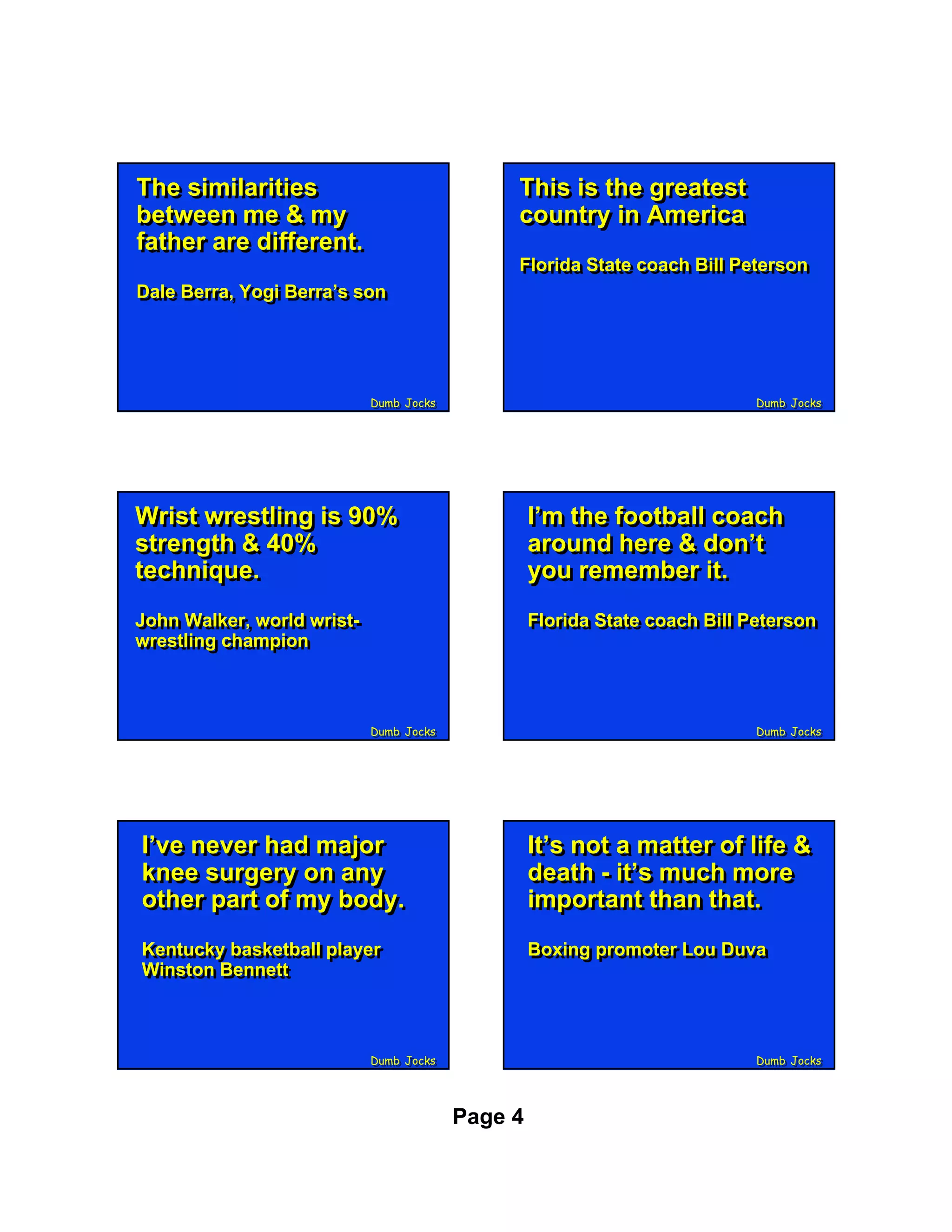 The similarities
The similarities                              This is the greatest
                                              This is the greatest
between me & my
between me & my                               country in America
                                              country in America
father are different.
father are different.
                                              Florida State coach Bill Peterson
                                              Florida State coach Bill Peterson
Dale Berra, Yogi Berra’s son
Dale Berra, Yogi Berra’s son




                            Dumb Jocks
                            Dumb Jocks                                     Dumb Jocks
                                                                           Dumb Jocks




Wrist wrestling is 90%
Wrist wrestling is 90%                            I’m the football coach
                                                  I’m the football coach
strength & 40%
strength & 40%                                    around here & don’t
                                                  around here & don’t
technique.
technique.                                        you remember it.
                                                  you remember it.
John Walker, world wrist-
John Walker, world wrist-                         Florida State coach Bill Peterson
                                                  Florida State coach Bill Peterson
wrestling champion
wrestling champion



                            Dumb Jocks
                            Dumb Jocks                                     Dumb Jocks
                                                                           Dumb Jocks




I’ve never had major
I’ve never had major                              It’s not a matter of life &
                                                  It’s not a matter of life &
knee surgery on any
knee surgery on any                               death - it’s much more
                                                  death - it’s much more
other part of my body.
other part of my body.                            important than that.
                                                  important than that.
Kentucky basketball player
Kentucky basketball player                        Boxing promoter Lou Duva
                                                  Boxing promoter Lou Duva
Winston Bennett
Winston Bennett



                            Dumb Jocks
                            Dumb Jocks                                     Dumb Jocks
                                                                           Dumb Jocks




                                         Page 4
 