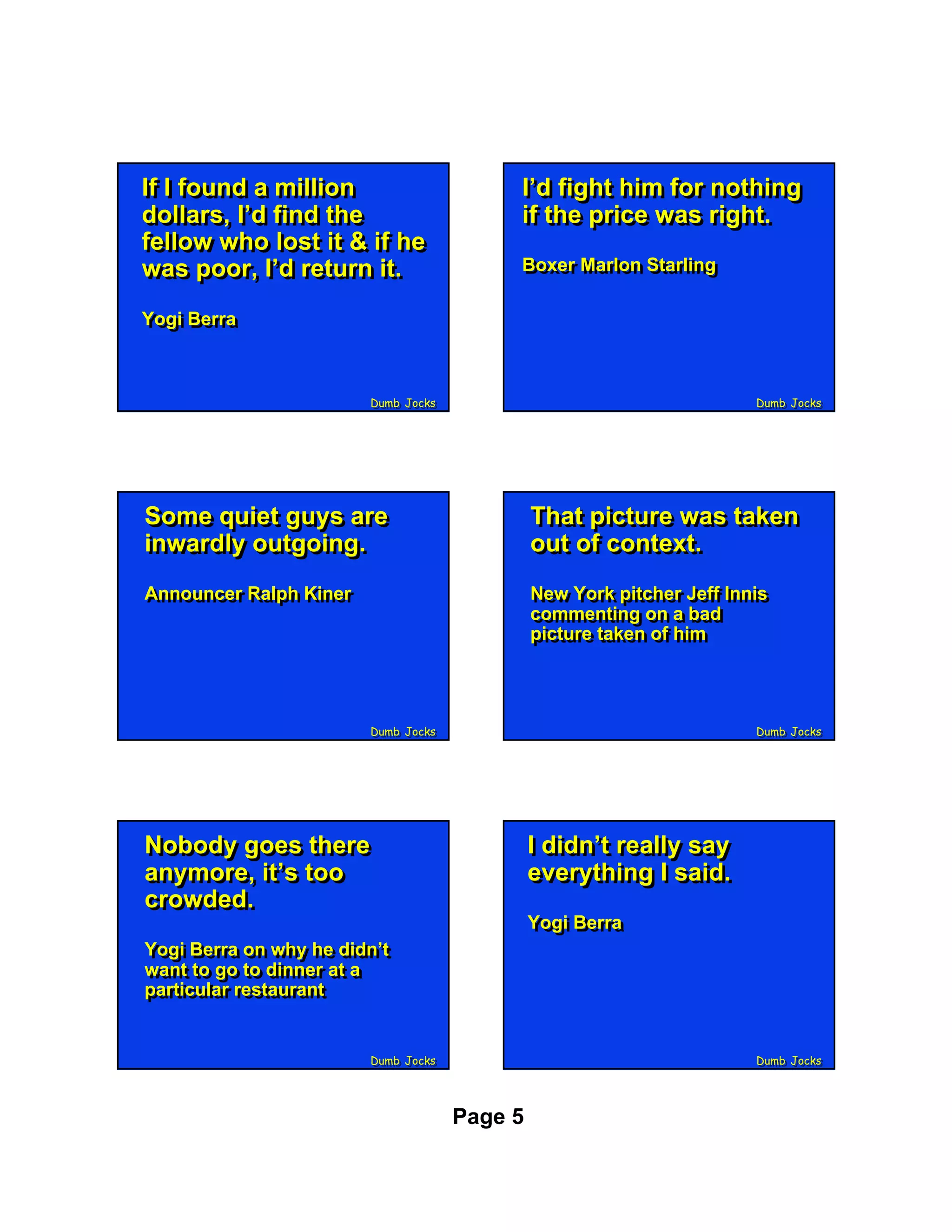 If II found a million
If found a million                        I’d fight him for nothing
                                          I’d fight him for nothing
dollars, I’d find the
dollars, I’d find the                     if the price was right.
                                          if the price was right.
fellow who lost it & if he
fellow who lost it & if he
was poor, I’d return it.
was poor, I’d return it.                  Boxer Marlon Starling
                                          Boxer Marlon Starling

Yogi Berra
Yogi Berra



                        Dumb Jocks
                        Dumb Jocks                                     Dumb Jocks
                                                                       Dumb Jocks




Some quiet guys are
Some quiet guys are                           That picture was taken
                                              That picture was taken
inwardly outgoing.
inwardly outgoing.                            out of context.
                                              out of context.
Announcer Ralph Kiner
Announcer Ralph Kiner                         New York pitcher Jeff Innis
                                              New York pitcher Jeff Innis
                                              commenting on a bad
                                              commenting on a bad
                                              picture taken of him
                                              picture taken of him



                        Dumb Jocks
                        Dumb Jocks                                     Dumb Jocks
                                                                       Dumb Jocks




Nobody goes there
Nobody goes there                             II didn’t really say
                                                 didn’t really say
anymore, it’s too
anymore, it’s too                             everything II said.
                                               everything said.
crowded.
crowded.
                                              Yogi Berra
                                              Yogi Berra
Yogi Berra on why he didn’t
Yogi Berra on why he didn’t
want to go to dinner at a
want to go to dinner at a
particular restaurant
particular restaurant


                        Dumb Jocks
                        Dumb Jocks                                     Dumb Jocks
                                                                       Dumb Jocks




                                     Page 5
 