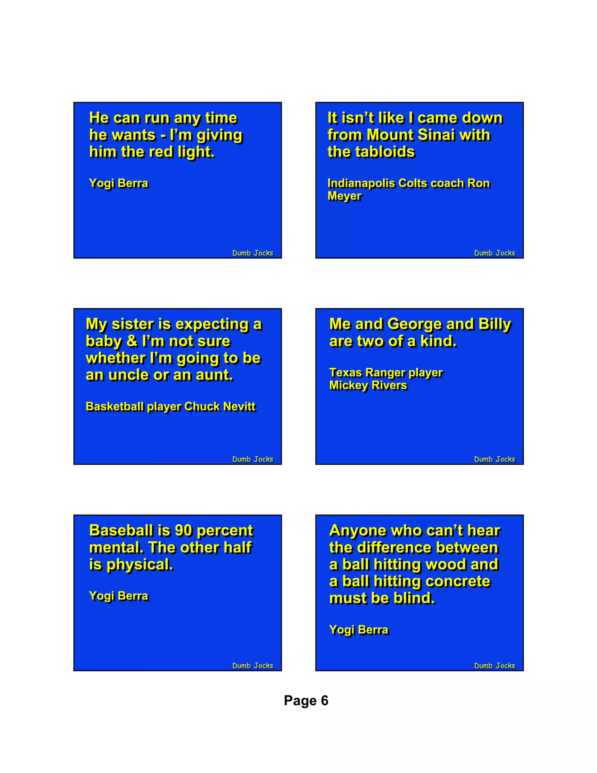 He can run any time
He can run any time                        It isn’t like II came down
                                           It isn’t like came down
he wants - I’m giving
he wants - I’m giving                      from Mount Sinai with
                                           from Mount Sinai with
him the red light.
him the red light.                         the tabloids
                                           the tabloids
Yogi Berra
Yogi Berra                                 Indianapolis Colts coach Ron
                                            Indianapolis Colts coach Ron
                                           Meyer
                                            Meyer



                         Dumb Jocks
                         Dumb Jocks                                  Dumb Jocks
                                                                     Dumb Jocks




My sister is expecting a
My sister is expecting a                       Me and George and Billy
                                               Me and George and Billy
baby & I’m not sure
baby & I’m not sure                            are two of a kind.
                                               are two of a kind.
whether I’m going to be
whether I’m going to be
an uncle or an aunt.
an uncle or an aunt.                           Texas Ranger player
                                               Texas Ranger player
                                               Mickey Rivers
                                               Mickey Rivers
Basketball player Chuck Nevitt
Basketball player Chuck Nevitt



                         Dumb Jocks
                         Dumb Jocks                                  Dumb Jocks
                                                                     Dumb Jocks




Baseball is 90 percent
Baseball is 90 percent                         Anyone who can’t hear
                                               Anyone who can’t hear
mental. The other half
mental. The other half                         the difference between
                                               the difference between
is physical.
is physical.                                   a ball hitting wood and
                                               a ball hitting wood and
                                               a ball hitting concrete
                                               a ball hitting concrete
Yogi Berra
Yogi Berra                                     must be blind.
                                               must be blind.
                                               Yogi Berra
                                               Yogi Berra

                         Dumb Jocks
                         Dumb Jocks                                  Dumb Jocks
                                                                     Dumb Jocks




                                      Page 6
 