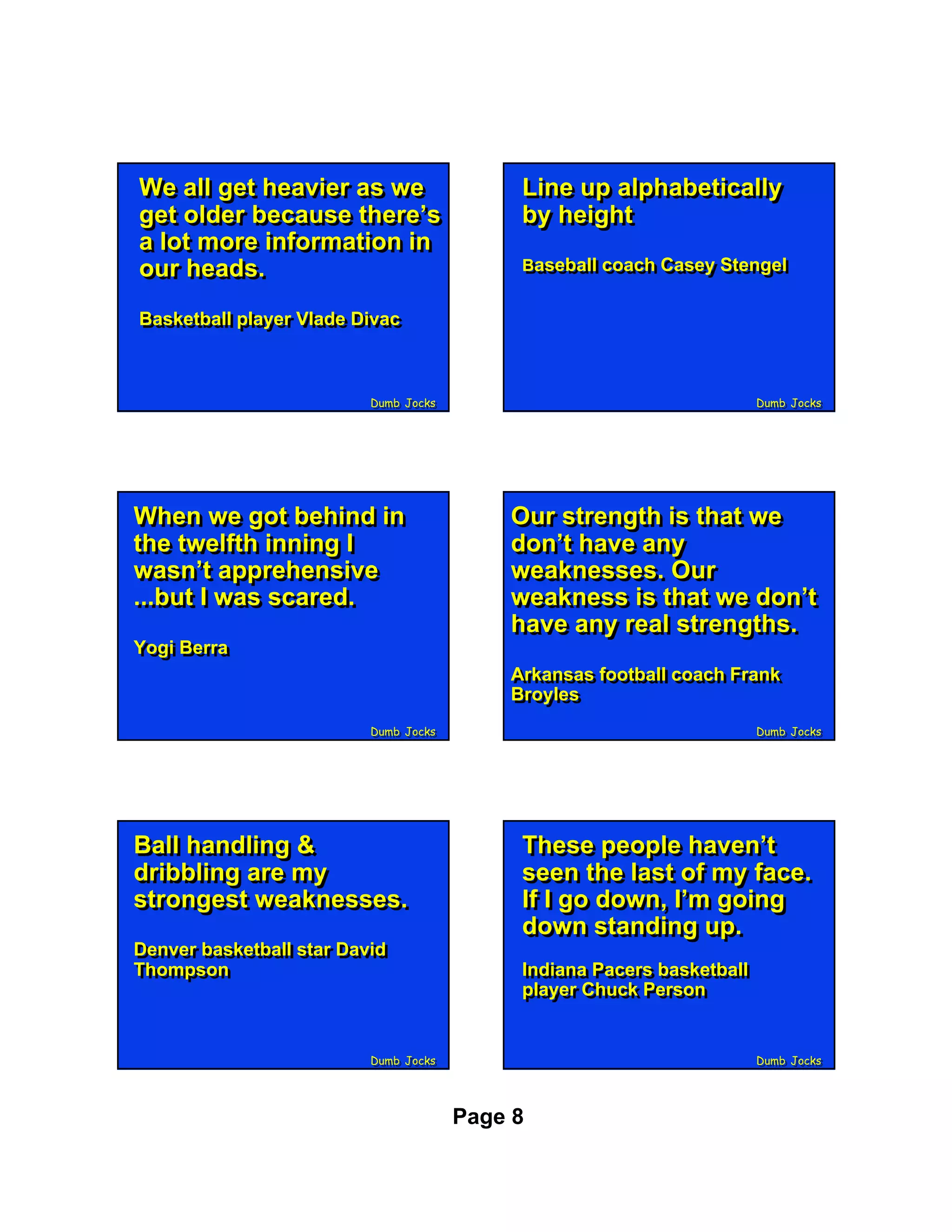 We all get heavier as we
We all get heavier as we                   Line up alphabetically
                                           Line up alphabetically
get older because there’s
get older because there’s                  by height
                                           by height
a lot more information in
a lot more information in
our heads.
our heads.                                 Baseball coach Casey Stengel
                                           Baseball coach Casey Stengel


Basketball player Vlade Divac
Basketball player Vlade Divac



                         Dumb Jocks
                         Dumb Jocks                                     Dumb Jocks
                                                                        Dumb Jocks




When we got behind in
When we got behind in                     Our strength is that we
                                          Our strength is that we
the twelfth inning II
the twelfth inning                        don’t have any
                                          don’t have any
wasn’t apprehensive
wasn’t apprehensive                       weaknesses. Our
                                          weaknesses. Our
...but II was scared.
...but was scared.                        weakness is that we don’t
                                          weakness is that we don’t
                                          have any real strengths.
                                          have any real strengths.
Yogi Berra
Yogi Berra
                                          Arkansas football coach Frank
                                          Arkansas football coach Frank
                                          Broyles
                                          Broyles
                         Dumb Jocks
                         Dumb Jocks                                     Dumb Jocks
                                                                        Dumb Jocks




Ball handling &
Ball handling &                            These people haven’t
                                           These people haven’t
dribbling are my
dribbling are my                           seen the last of my face.
                                           seen the last of my face.
strongest weaknesses.
strongest weaknesses.                      If II go down, I’m going
                                           If go down, I’m going
                                           down standing up.
                                           down standing up.
Denver basketball star David
Denver basketball star David
Thompson
Thompson                                   Indiana Pacers basketball
                                            Indiana Pacers basketball
                                           player Chuck Person
                                            player Chuck Person


                         Dumb Jocks
                         Dumb Jocks                                     Dumb Jocks
                                                                        Dumb Jocks




                                      Page 8
 