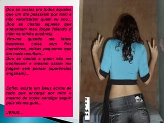 Dou as costas pra todos aqueles que um dia passaram por mim e não valorizaram quem eu sou... Dou as costas aqueles que aumentam meu ibope falando d mim na minha ausência...Viro-me quando me falam besteiras coisa sem fins lucrativos, coisas pequenas que em nada resultam...Dou as costas a quem não me conhecem e mesmo assim me julgam sem pensar (aparências enganam)...Enfim, existe um Deus acima de tudo que enxerga por mim e mesmo de costa consigo seguir pois ele me guia...JESUS...