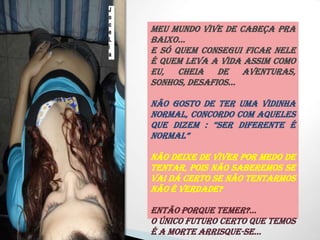 Meu Mundo vive de cabeça pra baixo...E Só quem consegui ficar nele é quem leva a vida assim como eu, cheia de aventuras, sonhos, desafios...Não gosto de ter uma vidinha normal, concordo com aqueles que dizem : “ser diferente é normal”Não deixe de viver por medo de tentar, pois não saberemos se vai dá certo se não tentarmos não é verdade?Então porque temer?...O Único futuro certo que temos é a morte arrisque-se... VIVA...