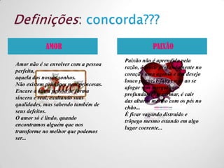 Definições: concorda???PAIXÃOAMORPaixão não é aprendida pela razão, é sentir profundamente no coração uma agonia e um desejo louco por vc, é faltar o ar ao se afogar sem mergulhar profundamente no mar, é cair  das alturas mesmo com os pés no chão...É ficar vagando distraído e trôpego mesmo estando em algo lugar coerente...Amor não é se envolver com a pessoa perfeita,aquela dos nossos sonhos.Não existem príncipes nem princesas.Encare a outra pessoa de forma sincera e real, exaltando suas qualidades, mas sabendo também de seus defeitos.O amor só é lindo, quando encontramos alguém que nos transforme no melhor que podemos ser...