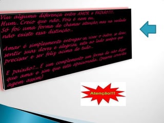 Viu  alguma  diferença  entre  AMOR  e  PAIXÃO???..Hum.. Creio  que  não.. Pois  é  nem  eu..Só  foi  uma  forma  de  chamar  atenção, mas  na  verdade não  existe  essa  distinção...Amar  é  simplesmente  entregar-se, viver  o  outro,  se  doar, sentir  suas  dores  e  alegrias,  esta  ao  lado  sempre  que precisar  e  ser  feliz  acima  de  tudo...E  paixão?... É  um  complemento  um  forma  de  não  dizer  que  ama  e  sim  que  está  apaixonada.. (pessoas  covardes agem  assim)