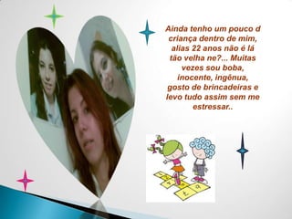 Ainda tenho um pouco d criança dentro de mim, alias 22 anos não é lá tão velha ne?... Muitas vezes sou boba, inocente, ingênua, gosto de brincadeiras e levo tudo assim sem me estressar..