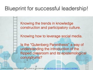 Blueprint for successful leadership!!
creative commons licensed (BY-SA) ﬂickr photo by Atos International: http://ﬂickr.com/photos/atosorigin/11116578645 !
Knowing the trends in knowledge
construction and participatory culture.!
!
Knowing how to leverage social media.!
!
Is the “Gutenberg Parenthesis” a way of
understanding the introduction of the
ﬂipped classroom and its epistemological
conundrums?!
 