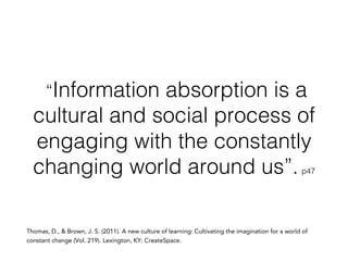 Thomas, D., & Brown, J. S. (2011). A new culture of learning: Cultivating the imagination for a world of
constant change (Vol. 219). Lexington, KY: CreateSpace.
“Information absorption is a
cultural and social process of
engaging with the constantly
changing world around us”. p47!
 