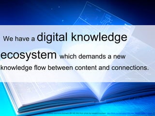 We have a digital knowledge
ecosystem which demands a new
knowledge flow between content and connections.
creative commons licensed (BY-NC-SA) ﬂickr photo by kassemmounhem: http://ﬂickr.com/photos/122638947@N08/13889171653 !
 