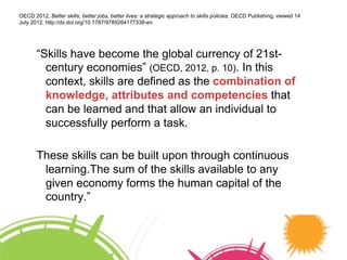 “Skills have become the global currency of 21st-
century economies” (OECD, 2012, p. 10). In this
context, skills are defined as the combination of
knowledge, attributes and competencies that
can be learned and that allow an individual to
successfully perform a task.
These skills can be built upon through continuous
learning.The sum of the skills available to any
given economy forms the human capital of the
country.”
OECD 2012, Better skills, better jobs, better lives: a strategic approach to skills policies, OECD Publishing, viewed 14
July 2012, http://dx.doi.org/10.1787/9789264177338-en
 