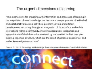 The urgent dimensions of learning!
“The mechanisms for engaging with information and processes of learning in
the acquisition of new knowledge has become a deeper process of individual
and collaborative learning activities, problem solving and artefact
development, occurring through an integration of face-to-face and online
interactions within a community, involving absorption, integration and
systemisation of the information received by the receiver in their own pre-
existing cognitive structure, which are the result of personal experience, and
earlier knowledge transactions”.
Trentin, G., (2011). Technology and knowledge flows : the power of networks. Chandos Pub, Oxford.
 