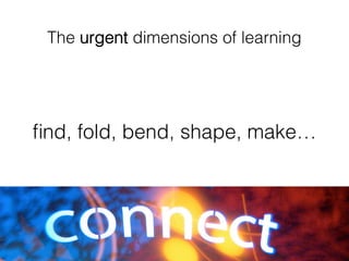 The urgent dimensions of learning!
ﬁnd, fold, bend, shape, make… !
 