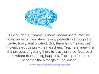 Our students, voracious social media users, may be
hiding some of their story, faking perfection through their
perfect-only ﬁnal product. But, there is no “faking out”
innovative educators – their teachers. Teachers know that
the process of getting there is less than a perfect road
and where the learning happens. The imperfect road
becomes the strength of the lesson. !
Edudemic http://www.edudemic.com/hiding-in-plain-sight/!
 