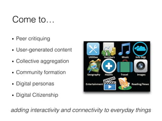•  Peer critiquing!
•  User-generated content!
•  Collective aggregation!
•  Community formation!
•  Digital personas!
•  Digital Citizenship!
Come to…!
adding interactivity and connectivity to everyday things!
 