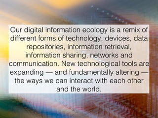 Our digital information ecology is a remix of
different forms of technology, devices, data
repositories, information retrieval,
information sharing, networks and
communication. New technological tools are
expanding — and fundamentally altering —
the ways we can interact with each other
and the world. !
 