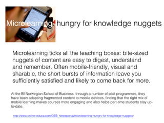 Microlearning: hungry for knowledge nuggets!
Microlearning ticks all the teaching boxes: bite-sized
nuggets of content are easy to digest, understand
and remember. Often mobile-friendly, visual and
sharable, the short bursts of information leave you
sufﬁciently satisﬁed and likely to come back for more.!
At the BI Norwegian School of Business, through a number of pilot programmes, they
have been adapting fragmented content to mobile devices, ﬁnding that the right mix of
mobile learning makes courses more engaging and also helps part-time students stay up-
to-date.!
http://www.online-educa.com/OEB_Newsportal/microlearning-hungry-for-knowledge-nuggets/ !
 