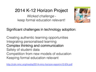 2014 K-12 Horizon Project"
Signiﬁcant challenges in technology adoption:!
!
Creating authentic learning opportunities!
Integrating personalised learning!
Complex thinking and communication!
Safety of student data!
Competition from new models of education!
Keeping formal education relevant!
!
http://cdn.nmc.org/media/2014-nmc-horizon-report-k12-EN.pdf !
Wicked challenge - !
keep formal education relevant!!
 