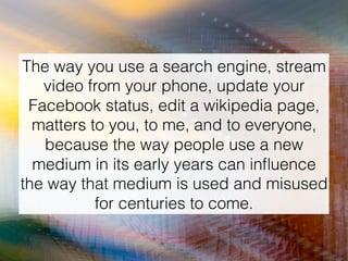 The way you use a search engine, stream
video from your phone, update your
Facebook status, edit a wikipedia page,
matters to you, to me, and to everyone,
because the way people use a new
medium in its early years can inﬂuence
the way that medium is used and misused
for centuries to come.!
 