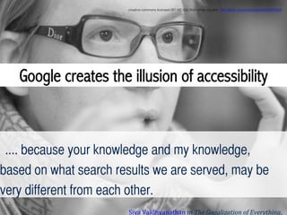 .... because your knowledge and my knowledge,
based on what search results we are served, may be
very different from each other.	
Siva	
  Vaidhyanathan	
  in	
  The	
  Googlization	
  of	
  Everything,	
  
Google creates the illusion of accessibility
creative commons licensed (BY-NC-SA) ﬂickr photo by ptrlx: http://ﬂickr.com/photos/ptrlx/6593024909!
 