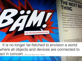 It is no longer far-fetched to envision a world
where all objects and devices are connected to
act in concert. NMC Horizon Report: 2014 K-12 Edition!
creative commons licensed (BY-NC-SA) ﬂickr photo by the waving cat: http://ﬂickr.com/photos/thewavingcat/9510533164!
 