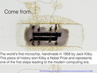 The world's ﬁrst microchip, handmade in 1958 by Jack Kilby.
This piece of history won Kilby a Nobel Prize and represents
one of the ﬁrst steps leading to the modern computing era. !
http://www.nbcnews.com/tech/tech-news/worlds-ﬁrst-microchip-fails-sell-auction-n136996 !
Come from…!
 